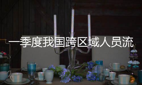 人员人次流动量为度我国跨区域一季7亿